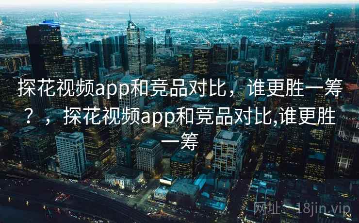 探花视频app和竞品对比,谁更胜一筹?,探花视频app和竞品对比,谁更胜一筹