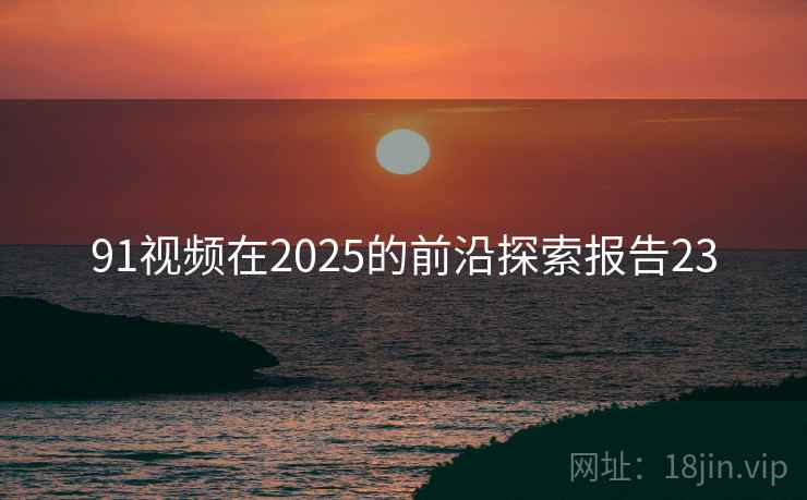 91视频在2025的前沿探索报告23