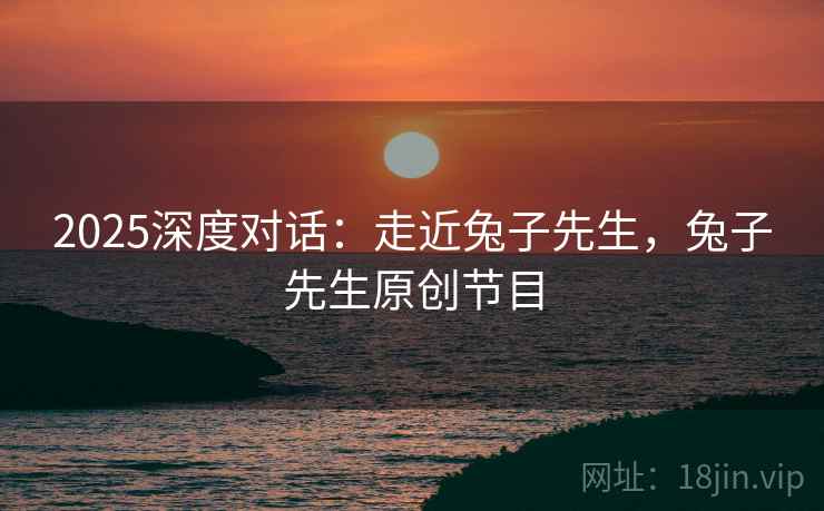 2025深度对话:走近兔子先生,兔子先生原创节目