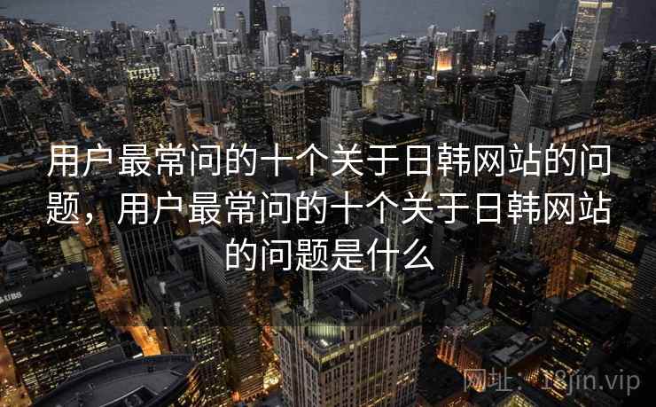 用户最常问的十个关于日韩网站的问题,用户最常问的十个关于日韩网站的问题是什么