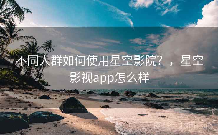 不同人群如何使用星空影院?,星空影视app怎么样