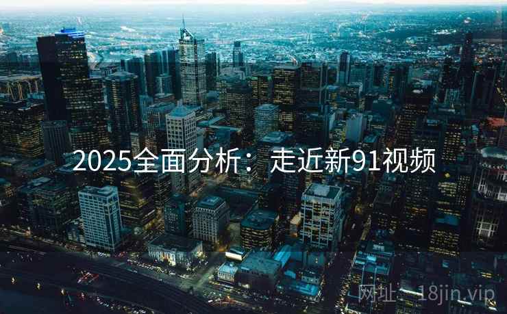 2025全面分析：走近新91视频