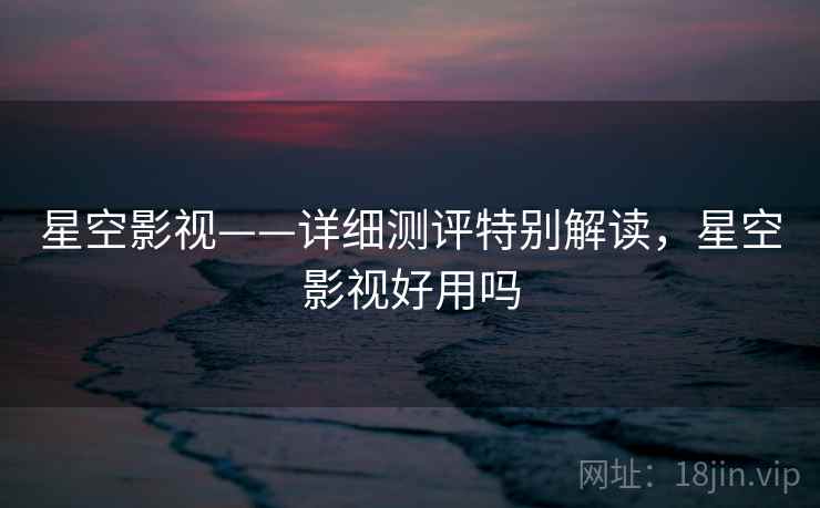 星空影视——详细测评特别解读,星空影视好用吗