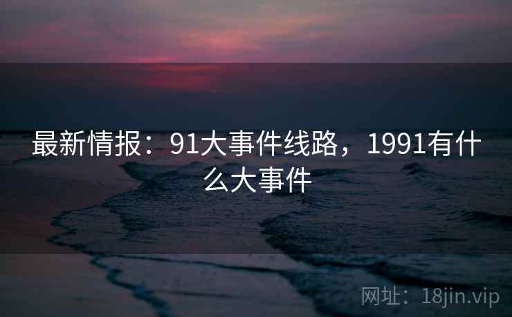 最新情报:91大事件线路,1991有什么大事件