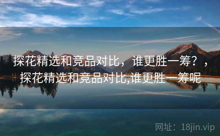 探花精选和竞品对比,谁更胜一筹?,探花精选和竞品对比,谁更胜一筹呢