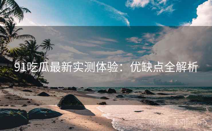 91吃瓜最新实测体验：优缺点全解析