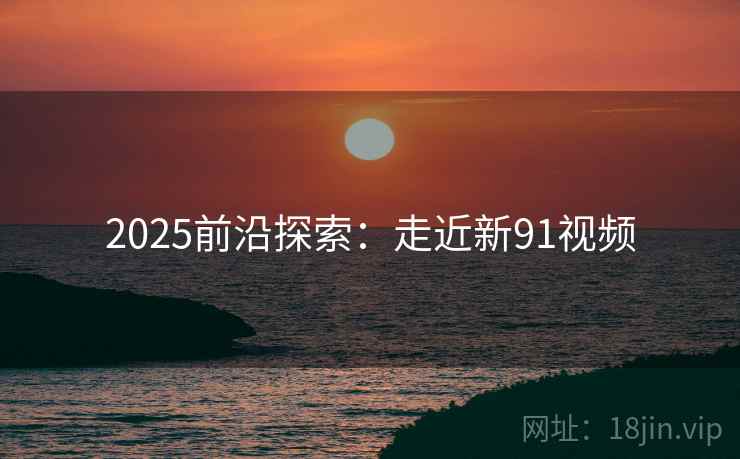 2025前沿探索:走近新91视频