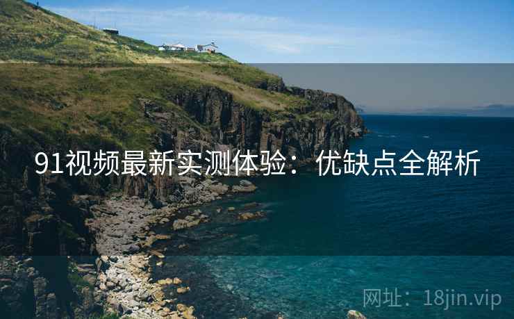 91视频最新实测体验:优缺点全解析